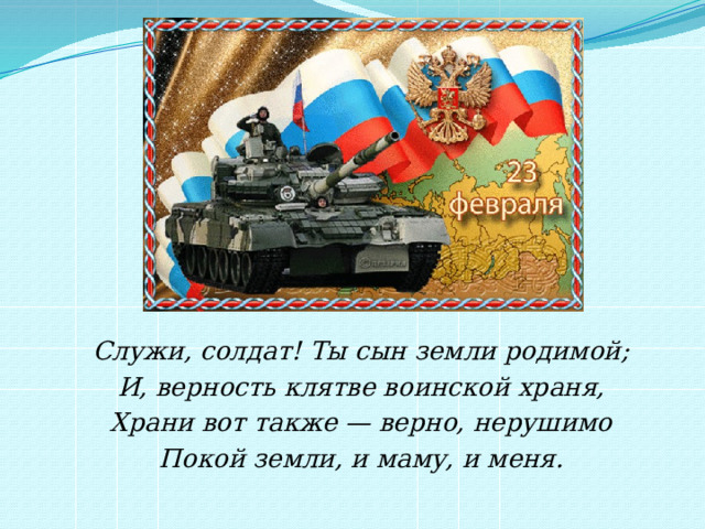 Служи, солдат! Ты сын земли родимой; И, верность клятве воинской храня, Храни вот также — верно, нерушимо Покой земли, и маму, и меня. 