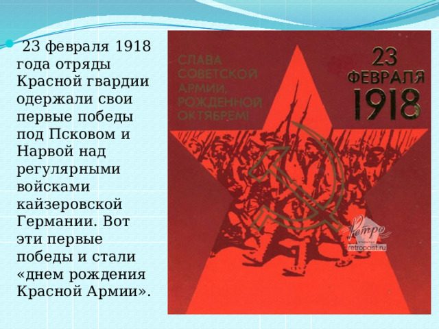  23 февраля 1918 года отряды Красной гвардии одержали свои первые победы под Псковом и Нарвой над регулярными войсками кайзеровской Германии. Вот эти первые победы и стали «днем рождения Красной Армии». 