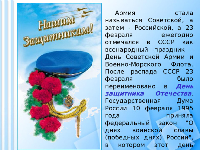  Армия стала называться Советской, а затем - Российской, а 23 февраля ежегодно отмечался в СССР как всенародный праздник - День Советской Армии и Военно-Морского Флота. После распада СССР 23 февраля было переименовано в День защитника Отечества . Государственная Дума России 10 февраля 1995 года приняла федеральный закон 