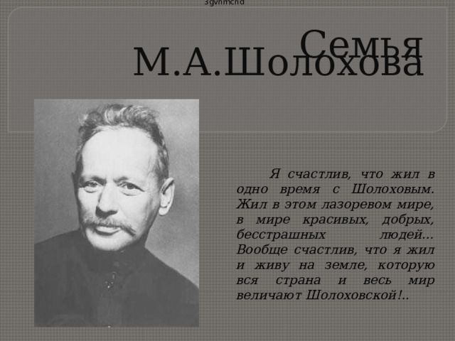 3gvnmcnd   Семья М.А.Шолохова    Я счастлив, что жил в одно время с Шолоховым. Жил в этом лазоревом мире, в мире красивых, добрых, бесстрашных людей… Вообще счастлив, что я жил и живу на земле, которую вся страна и весь мир величают Шолоховской!..    Калинин А.В. 