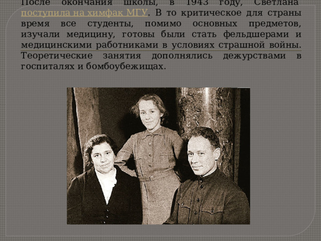 Старшая дочь Шолоховых Светлана родилась в 1926 году . После окончания школы, в 1943 году, Светлана  поступила на химфак МГУ . В то критическое для страны время все студенты, помимо основных предметов, изучали медицину, готовы были стать фельдшерами и медицинскими работниками в условиях страшной войны. Теоретические занятия дополнялись дежурствами в госпиталях и бомбоубежищах . 