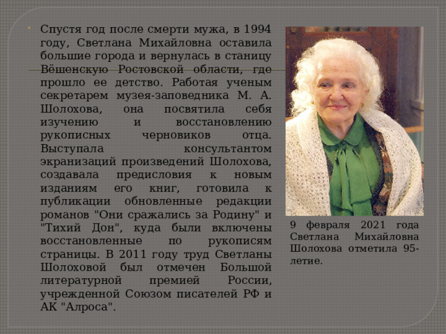 Спустя год после смерти мужа, в 1994 году, Светлана Михайловна оставила большие города и вернулась в станицу Вёшенскую Ростовской области, где прошло ее детство. Работая ученым секретарем музея-заповедника М. А. Шолохова, она посвятила себя изучению и восстановлению рукописных черновиков отца. Выступала консультантом экранизаций произведений Шолохова, создавала предисловия к новым изданиям его книг, готовила к публикации обновленные редакции романов 