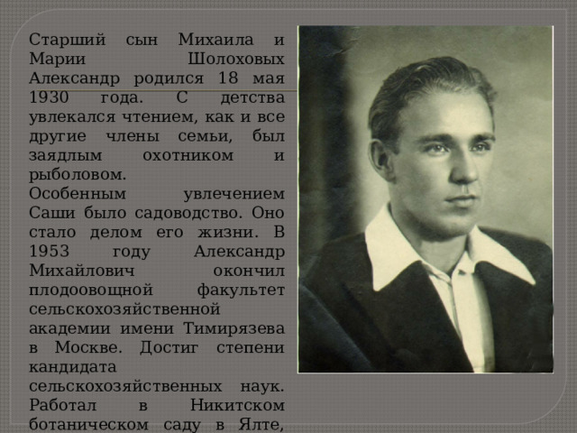 Старший сын Михаила и Марии Шолоховых Александр родился 18 мая 1930 года. С детства увлекался чтением, как и все другие члены семьи, был заядлым охотником и рыболовом. Особенным увлечением Саши было садоводство. Оно стало делом его жизни. В 1953 году Александр Михайлович окончил плодоовощной факультет сельскохозяйственной академии имени Тимирязева в Москве. Достиг степени кандидата сельскохозяйственных наук. Работал в Никитском ботаническом саду в Ялте, старшим научным сотрудником. 