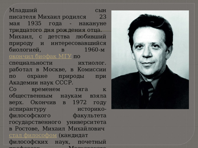 Младший сын писателя Михаил родился 23 мая 1935 года - накануне тридцатого дня рождения отца. Михаил, с детства любивший природу и интересовавшийся биологией, в 1960-м  окончил биофак МГУ  по специальности ихтиолог. работал в Москве, в Комиссии по охране природы при Академии наук СССР. Со временем тяга к общественным наукам взяла верх. Окончив в 1972 году аспирантуру историко-философского факультета государственного университета в Ростове, Михаил Михайлович  стал философом  (кандидат философских наук, почетный профессор Московского государственного открытого педагогического университета им. Шолохова). 