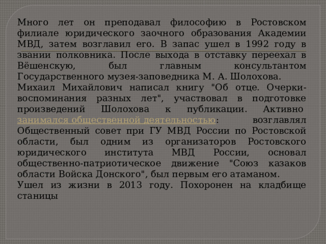 Много лет он преподавал философию в Ростовском филиале юридического заочного образования Академии МВД, затем возглавил его. В запас ушел в 1992 году в звании полковника. После выхода в отставку переехал в Вёшенскую, был главным консультантом Государственного музея-заповедника М. А. Шолохова. Михаил Михайлович написал книгу 