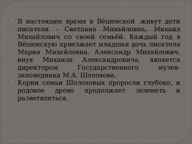 В настоящее время в Вёшенской  живут дети писателя - Светлана Михайловна, Михаил Михайлович со своей семьёй. Каждый год в Вёшенскую приезжает младшая дочь писателя Мария Михайловна. Александр Михайлович, внук Михаила Александровича, является директором Государственного музея-заповедника М.А. Шолохова. Корни семьи Шолоховых проросли глубоко, и родовое древо продолжает зеленеть и разветвляться. 