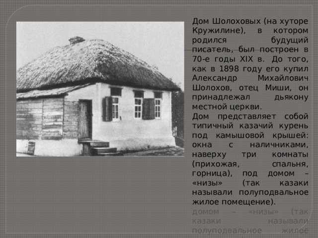 Дом Шолоховых (на хуторе Кружилине), в котором родился будущий писатель, был построен в 70-е годы XIX в.  До того, как в 1898 году его купил Александр Михайлович Шолохов, отец Миши, он принадлежал дьякону местной церкви.  Дом представляет собой типичный казачий курень под камышовой крышей: окна с наличниками, наверху три комнаты (прихожая, спальня, горница), под домом – «низы» (так казаки называли полуподвальное жилое помещение).  домом – «низы» (так казаки называли полуподвальное жилое помещение).  