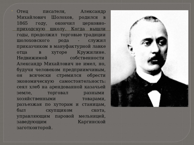 Отец писателя, Александр Михайлович Шолохов, родился в 1865 году, окончил церковно-приходскую школу. Когда вышли годы, продолжил  торговые традиции шолоховского рода - служил приказчиком в мануфактурной лавке отца  в хуторе Кружилине. Недвижимой собственности  Александр Михайлович не имел, но, будучи человеком предприимчивым, он  всячески стремился обрести экономическую самостоятельность: сеял хлеб на арендованной казачьей земле, торговал разными  хозяйственными товарами, разъезжая по хуторам и станицам, был  скупщиком скота, управляющим паровой мельницей, заведующим  Каргинской заготконторой. 