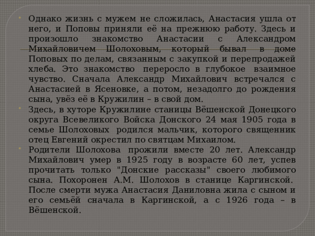 Однако жизнь с мужем не сложилась, Анастасия ушла от него, и Поповы приняли её на прежнюю работу. Здесь и произошло знакомство Анастасии с Александром Михайловичем Шолоховым, который бывал  в доме Поповых по делам, связанным с закупкой и перепродажей хлеба. Это знакомство  переросло в глубокое  взаимное чувство. Сначала Александр Михайлович встречался с Анастасией в Ясеновке, а потом, незадолго до рождения сына, увёз её в Кружилин – в свой дом. Здесь, в хуторе Кружилине станицы Вёшенской Донецкого округа Всевеликого Войска Донского 24 мая 1905 года в семье Шолоховых  родился мальчик, которого священник отец Евгений окрестил по святцам Михаилом.    Родители Шолохова  прожили вместе 20 лет. Александр Михайлович умер в 1925 году в возрасте 60 лет, успев прочитать только 