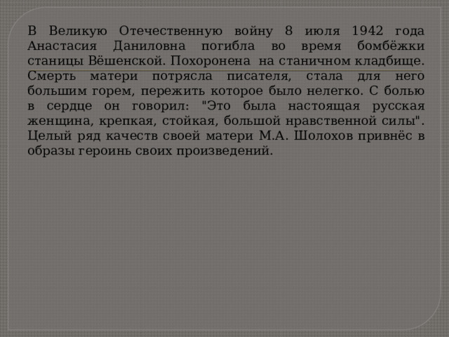 В Великую Отечественную войну 8 июля 1942 года Анастасия Даниловна погибла во время бомбёжки станицы Вёшенской. Похоронена  на станичном кладбище. Смерть матери потрясла писателя, стала для него большим горем, пережить которое было нелегко. С болью в сердце он говорил: 