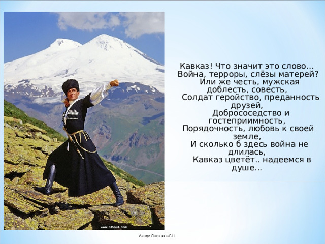 Кавказ! Что значит это слово...  Война, терроры, слёзы матерей?  Или же честь, мужская доблесть, совесть,  Солдат геройство, преданность друзей,  Добрососедство и гостеприимность,  Порядочность, любовь к своей земле,  И сколько б здесь война не длилась,  Кавказ цветёт.. надеемся в душе... 