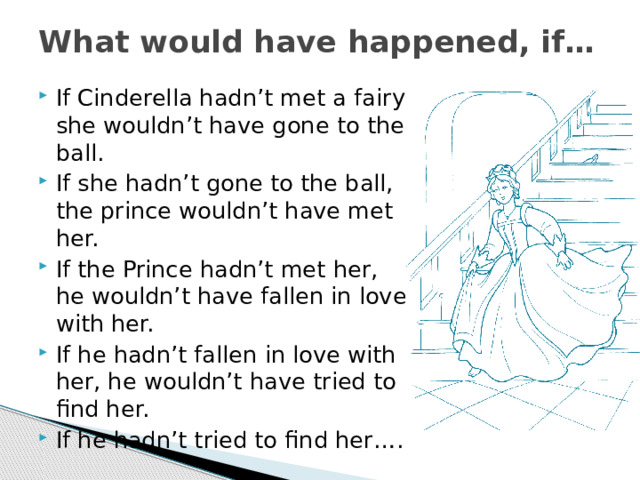 What would have happened, if… If Cinderella hadn’t met a fairy, she wouldn’t have gone to the ball. If she hadn’t gone to the ball, the prince wouldn’t have met her. If the Prince hadn’t met her, he wouldn’t have fallen in love with her. If he hadn’t fallen in love with her, he wouldn’t have tried to find her. If he hadn’t tried to find her…. 