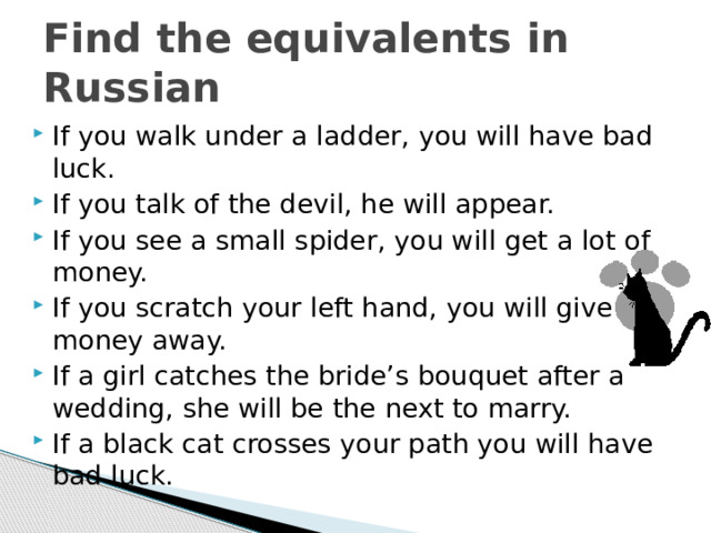 Find the equivalents in Russian If you walk under a ladder, you will have bad luck. If you talk of the devil, he will appear. If you see a small spider, you will get a lot of money. If you scratch your left hand, you will give money away. If a girl catches the bride’s bouquet after a wedding, she will be the next to marry. If a black cat crosses your path you will have bad luck. 
