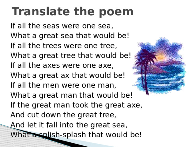 Translate the poem If all the seas were one sea, What a great sea that would be! If all the trees were one tree, What a great tree that would be! If all the axes were one axe, What a great ax that would be! If all the men were one man, What a great man that would be! If the great man took the great axe, And cut down the great tree, And let it fall into the great sea, What a splish-splash that would be! 