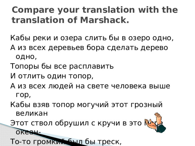 Compare your translation with the translation of Marshack. Кабы реки и озера слить бы в озеро одно, А из всех деревьев бора сделать дерево одно, Топоры бы все расплавить И отлить один топор, А из всех людей на свете человека выше гор, Кабы взяв топор могучий этот грозный великан Этот ствол обрушил с кручи в это море океан- То-то громкий был бы треск, То-то шумный был бы плеск! 