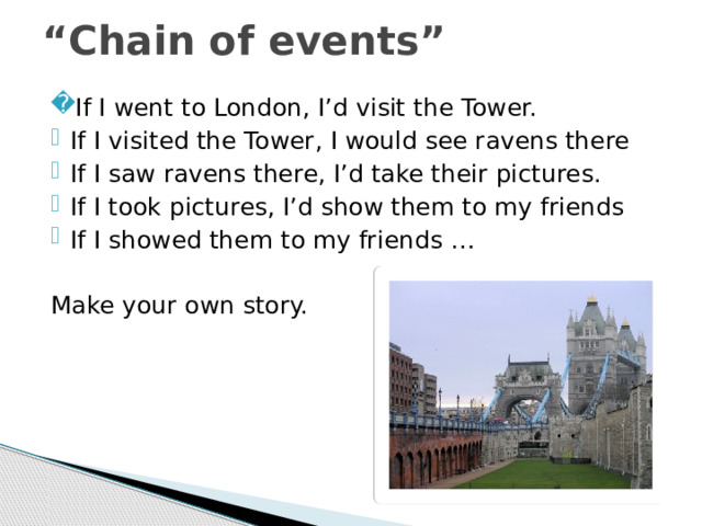 “ Chain of events” If I went to London, I’d visit the Tower. If I visited the Tower, I would see ravens there If I saw ravens there, I’d take their pictures. If I took pictures, I’d show them to my friends If I showed them to my friends … Make your own story. 