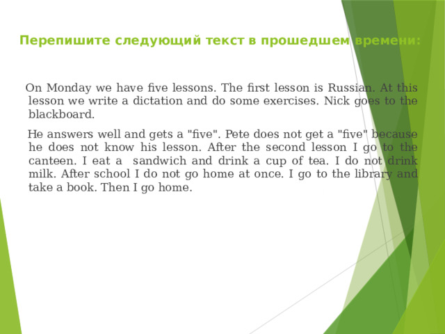  Перепишите следующий текст в прошедшем времени:  On Monday we have five lessons. The first lesson is Russian. At this lesson we write a dictation and do some exercises. Nick goes to the blackboard.  He answers well and gets a 