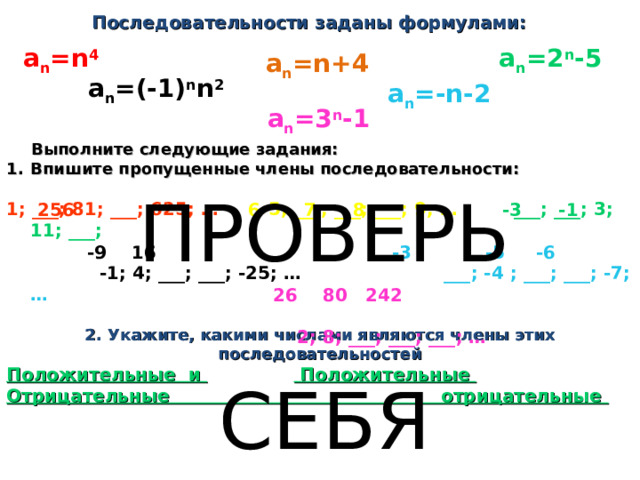  Последовательности заданы формулами: a n =n 4 a n =2 n -5 a n =n+4 a n =(-1) n n 2 a n =-n- 2 a n =3 n -1  Выполните следующие задания: Впишите пропущенные члены последовательности:  1; ___; 81; ___; 625; … 5; ___; ___; ___; 9; …  ___; ___; 3; 11; ___;    -1; 4; ___; ___; -25; …  ___; -4 ; ___; ___; -7; …   2; 8; ___; ___; ___; … ПРОВЕРЬ СЕБЯ   16 256  6 7 8 -3 -1 27   -9 16  -3 -5 -6   26 80 242 2. Укажите, какими числами являются члены этих последовательностей Положительные и  Положительные  Отрицательные отрицательные 