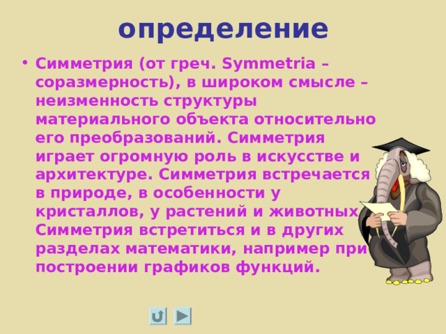 определение Симметрия (от греч. Symmetria – соразмерность), в широком смысле – неизменность структуры материального объекта относительно его преобразований. Симметрия играет огромную роль в искусстве и архитектуре. Симметрия встречается в природе, в особенности у кристаллов, у растений и животных. Симметрия встретиться и в других разделах математики, например при построении графиков функций.  