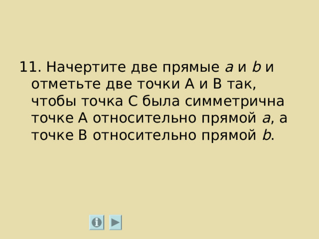 11. Начертите две прямые а и b  и отметьте две точки А и В так, чтобы точка С была симметрична точке А относительно прямой а , а точке В относительно прямой b . 