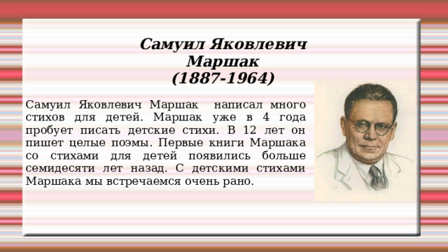 Самуил Яковлевич Маршак (1887-1964) Самуил Яковлевич Маршак написал много стихов для детей. Маршак уже в 4 года пробует писать детские стихи. В 12 лет он пишет целые поэмы. Первые книги Маршака со стихами для детей появились больше семидесяти лет назад. С детскими стихами Маршака мы встречаемся очень рано. 