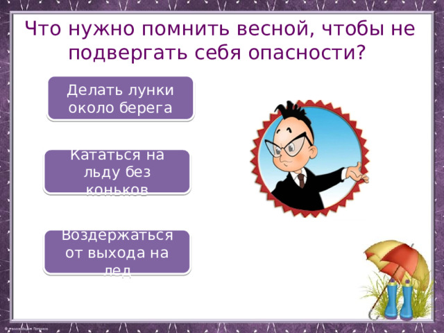 Что нужно помнить весной, чтобы не подвергать себя опасности? Делать лунки около берега Кататься на льду без коньков Воздержаться от выхода на лед 