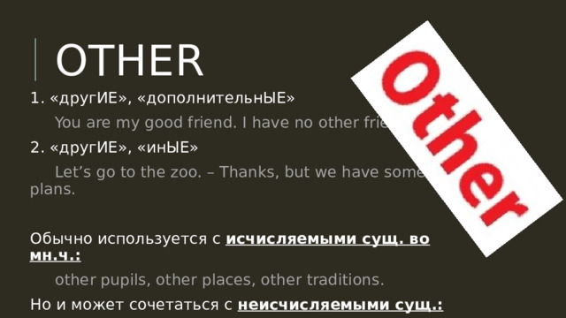 OTHER 1. «другИЕ», «дополнительнЫЕ»  You are my good friend. I have no other friends. 2. «другИЕ», «инЫЕ»  Let’s go to the zoo. – Thanks, but we have some other plans. Обычно используется с исчисляемыми сущ. во мн.ч.:  other pupils, other places, other traditions. Но и может сочетаться с неисчисляемыми сущ.:  Come some other time, please. 