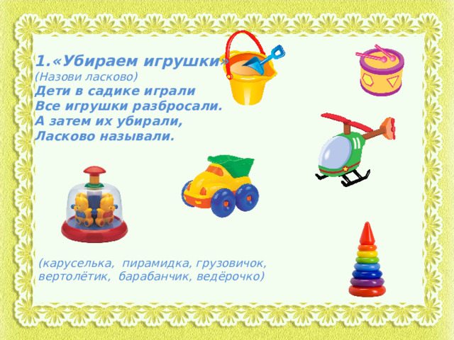 «Убираем игрушки» (Назови ласково) Дети в садике играли Все игрушки разбросали. А затем их убирали, Ласково называли. (каруселька, пирамидка, грузовичок, вертолётик, барабанчик, ведёрочко) 