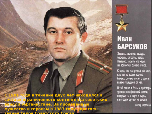 С 1981 года в течение двух лет находился в составе ограниченного контингента советских войск в Афганистане. За проявленные мужество и героизм в 1983 году удостоен звания Героя Советского Союза. 