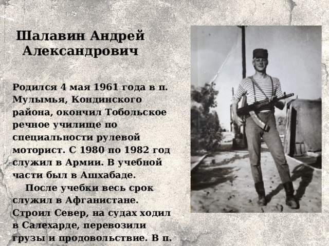 Шалавин Андрей Александрович Родился 4 мая 1961 года в п. Мулымья, Кондинского района, окончил Тобольское речное училище по специальности рулевой моторист. С 1980 по 1982 год служил в Армии. В учебной части был в Ашхабаде. После учебки весь срок служил в Афганистане. Строил Север, на судах ходил в Салехарде, перевозили грузы и продовольствие. В п. Куминском с 2007 года работал в леспромхозе.   