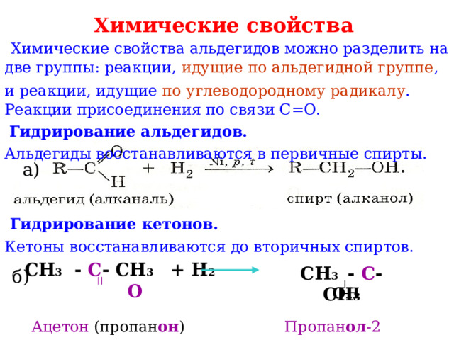 Химические свойства   Химические свойства альдегидов можно разделить на две группы: реакции, идущие по альдегидной группе , и реакции, идущие по углеводородному радикалу .  Реакции присоединения по связи С=О.  Гидрирование альдегидов.  Альдегиды восстанавливаются в первичные спирты. а)  Гидрирование кетонов.  Кетоны восстанавливаются до вторичных спиртов. СН 3 - С - СН 3 + Н 2  О СН 3 - С - СН 3 б) ОН Ацетон (пропан он ) Пропан ол -2 