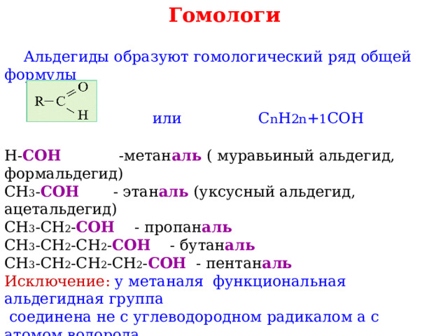Гомологи  Альдегиды образуют гомологический ряд общей формулы  или С n H 2n + 1 COH Н- СОН  -метан аль ( муравьиный альдегид, формальдегид) СН 3 - СОН  - этан аль  (уксусный альдегид, ацетальдегид) СН 3 -СН 2 - СОН  - пропан аль СН 3 -СН 2 -СН 2 - СОН - бутан аль СН 3 -СН 2 -СН 2 -СН 2 - СОН - пентан аль  Исключение: у  метаналя функциональная альдегидная группа  соединена не с углеводородном радикалом а с атомом водорода. 