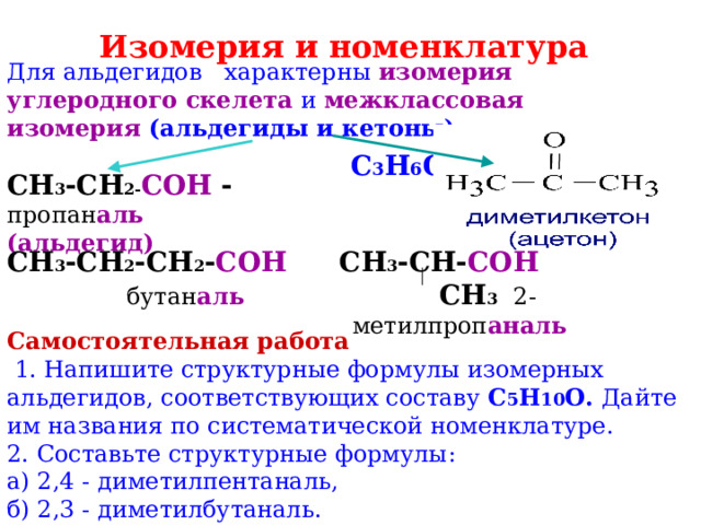 Изомерия и номенклатура  Для альдегидов характерны изомерия углеродного скелета  и межклассовая изомерия (альдегиды и кетоны).  С 3 Н 6 О СН 3 -СН 2- СОН -  пропан аль (альдегид) СН 3 -СН 2 -СН 2 - СОН  бутан аль СН 3 -СН- СОН   СН 3 2-метилпроп аналь Самостоятельная работа  1. Напишите структурные формулы изомерных альдегидов, соответствующих составу С 5 Н 10 О. Дайте им названия по систематической номенклатуре. 2. Составьте структурные формулы: а) 2,4 - диметилпентаналь, б) 2,3 - диметилбутаналь. 