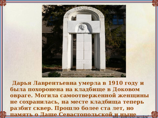   Дарья Лаврентьевна умерла в 1910 году и была похоронена на кладбище в Доковом овраге. Могила самоотверженной женщины не сохранилась, на месте кладбища теперь разбит сквер. Прошло более ста лет, но память о Даше Севастопольской и ныне живёт в народе, и это главное. 