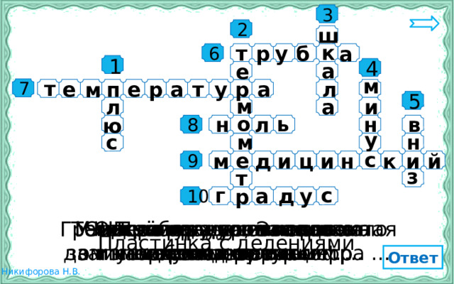3 ш 2 к т р а б у 6 1 а е 4 м т л п р е м е р а т у а 7 и а л м 5 н ь л н ю в о 8 у н с м с е м и й и н и ц д к 9 з т а д у с г р 10 Деление на пластинке Число градусов холода Отсчёт градусов мороза У человека жар. Это значит Температуру тела человека Стеклянная …., наполненная Граница между теплом и холо- Число градусов тепла Прибор для измерения у него поднялась ….. ведут от нуля …. дом на термометре – цифра … записывается со знаком … жидкостью обозначает ….. температуры записывается со знаком … измеряет …. термометр Пластинка с делениями Ответ 