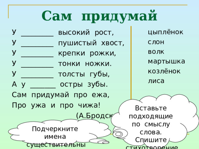 Сам придумай У _________ высокий рост, У _________ пушистый хвост, У _________ крепки рожки, У _________ тонки ножки. У _________ толсты губы, А у _______ остры зубы. Сам придумай про ежа, Про ужа и про чижа!  (А.Бродский) цыплёнок слон волк мартышка козлёнок лиса Вставьте подходящие по смыслу слова. Спишите стихотворение Подчеркните имена существительные 