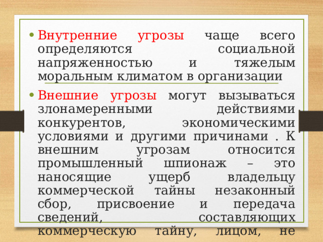 Внутренние угрозы чаще всего определяются социальной напряженностью и тяжелым моральным климатом в организации Внешние угрозы могут вызываться злонамеренными действиями конкурентов, экономическими условиями и другими причинами . К внешним угрозам относится промышленный шпионаж – это наносящие ущерб владельцу коммерческой тайны незаконный сбор, присвоение и передача сведений, составляющих коммерческую тайну, лицом, не уполномоченным на это ее владельцем. 