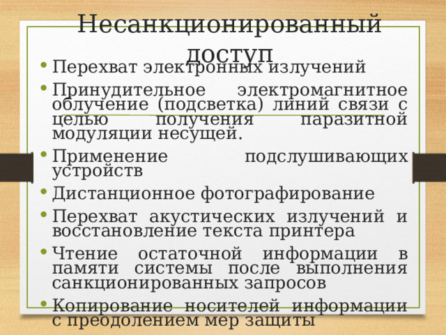 Несанкционированный доступ Перехват электронных излучений Принудительное электромагнитное облучение (подсветка) линий связи с целью получения паразитной модуляции несущей. Применение подслушивающих устройств Дистанционное фотографирование Перехват акустических излучений и восстановление текста принтера Чтение остаточной информации в памяти системы после выполнения санкционированных запросов Копирование носителей информации с преодолением мер защиты 