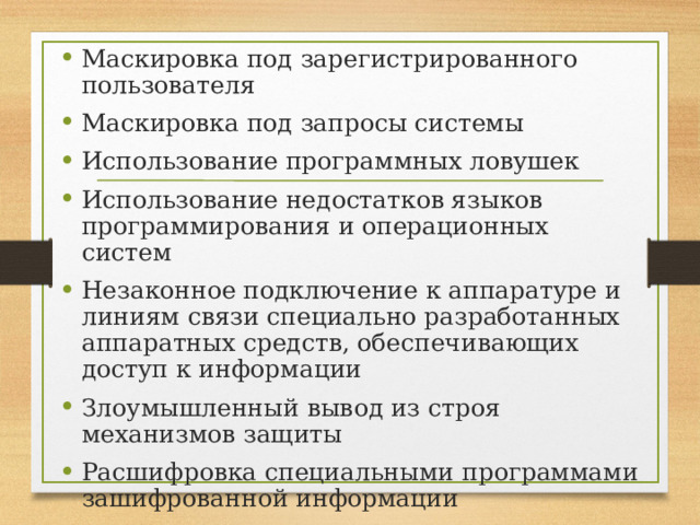 Маскировка под зарегистрированного пользователя Маскировка под запросы системы Использование программных ловушек Использование недостатков языков программирования и операционных систем Незаконное подключение к аппаратуре и линиям связи специально разработанных аппаратных средств, обеспечивающих доступ к информации Злоумышленный вывод из строя механизмов защиты Расшифровка специальными программами зашифрованной информации Информационные инфекции 