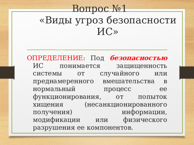 Вопрос №1  «Виды угроз безопасности ИС»   ОПРЕДЕЛЕНИЕ : Под безопасностью ИС понимается защищенность системы от случайного или преднамеренного вмешательства в нормальный процесс ее функционирования, от попыток хищения (несанкционированного получения) информации, модификации или физического разрушения ее компонентов. 