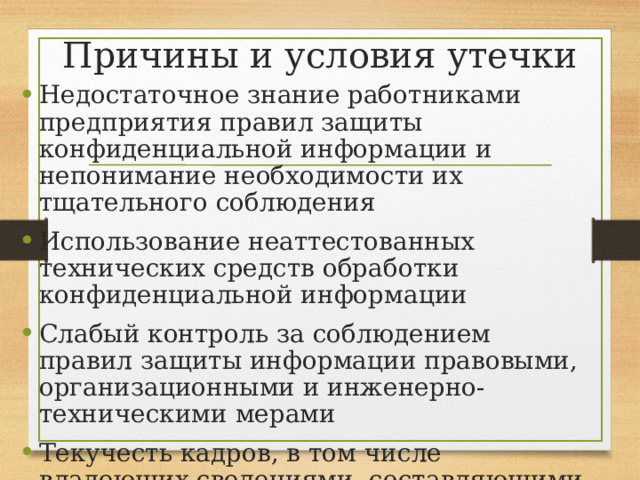 Причины и условия утечки Недостаточное знание работниками предприятия правил защиты конфиденциальной информации и непонимание необходимости их тщательного соблюдения Использование неаттестованных технических средств обработки конфиденциальной информации Слабый контроль за соблюдением правил защиты информации правовыми, организационными и инженерно-техническими мерами Текучесть кадров, в том числе владеющих сведениями, составляющими коммерческую тайну 