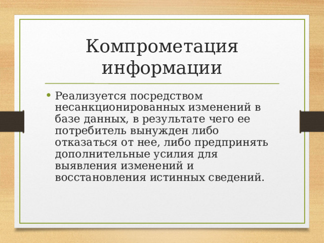 Компрометация информации Реализуется посредством несанкционированных изменений в базе данных, в результате чего ее потребитель вынужден либо отказаться от нее, либо предпринять дополнительные усилия для выявления изменений и восстановления истинных сведений. 