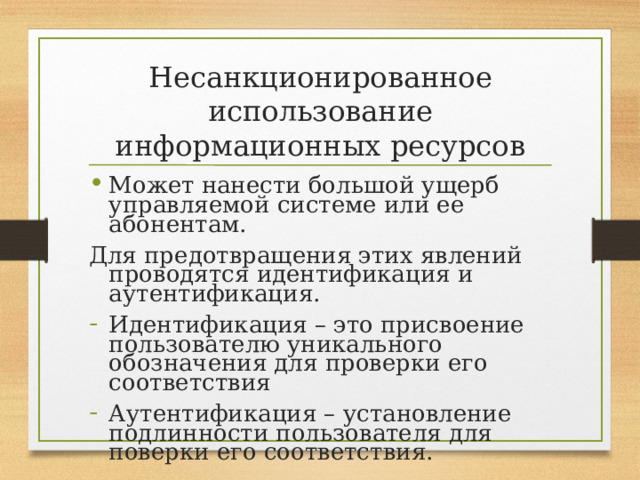 Несанкционированное использование информационных ресурсов Может нанести большой ущерб управляемой системе или ее абонентам. Для предотвращения этих явлений проводятся идентификация и аутентификация. Идентификация – это присвоение пользователю уникального обозначения для проверки его соответствия Аутентификация – установление подлинности пользователя для поверки его соответствия. 