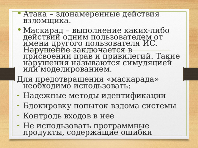 Атака – злонамеренные действия взломщика. Маскарад – выполнение каких-либо действий одним пользователем от имени другого пользователя ИС. Нарушение заключается в присвоении прав и привилегий. Такие нарушения называются симуляцией или моделированием. Для предотвращения «маскарада» необходимо использовать: Надежные методы идентификации Блокировку попыток взлома системы Контроль входов в нее Не использовать программные продукты, содержащие ошибки 