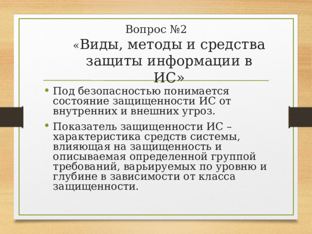 Вопрос №2  « Виды, методы и средства защиты информации в ИС» Под безопасностью понимается состояние защищенности ИС от внутренних и внешних угроз. Показатель защищенности ИС – характеристика средств системы, влияющая на защищенность и описываемая определенной группой требований, варьируемых по уровню и глубине в зависимости от класса защищенности. 