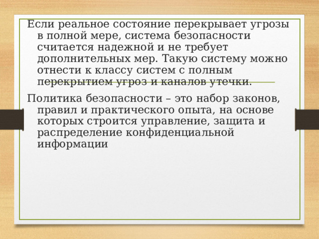 Если реальное состояние перекрывает угрозы в полной мере, система безопасности считается надежной и не требует дополнительных мер. Такую систему можно отнести к классу систем с полным перекрытием угроз и каналов утечки. Политика безопасности – это набор законов, правил и практического опыта, на основе которых строится управление, защита и распределение конфиденциальной информации 