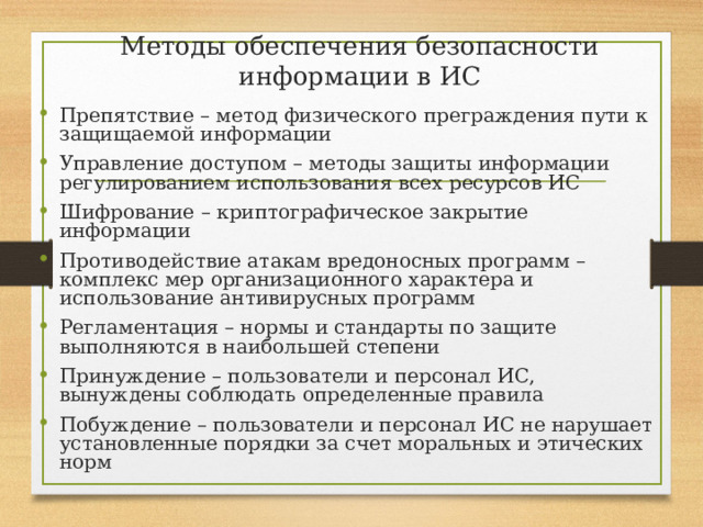 Методы обеспечения безопасности информации в ИС Препятствие – метод физического преграждения пути к защищаемой информации Управление доступом – методы защиты информации регулированием использования всех ресурсов ИС Шифрование – криптографическое закрытие информации Противодействие атакам вредоносных программ – комплекс мер организационного характера и использование антивирусных программ Регламентация – нормы и стандарты по защите выполняются в наибольшей степени Принуждение – пользователи и персонал ИС, вынуждены соблюдать определенные правила Побуждение – пользователи и персонал ИС не нарушает установленные порядки за счет моральных и этических норм 