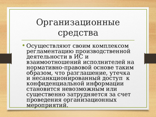 Организационные средства Осуществляют своим комплексом регламентацию производственной деятельности в ИС и взаимоотношений исполнителей на нормативно-правовой основе таким образом, что разглашение, утечка и несанкционированный доступ к конфиденциальной информации становится невозможным или существенно затрудняется за счет проведения организационных мероприятий. 