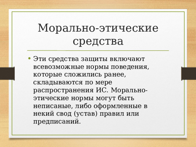 Морально-этические средства Эти средства защиты включают всевозможные нормы поведения, которые сложились ранее, складываются по мере распространения ИС. Морально-этические нормы могут быть неписаные, либо оформленные в некий свод (устав) правил или предписаний. 
