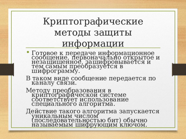 Криптографические методы защиты информации Готовое к передаче информационное сообщение, первоначально открытое и незащищенное, зашифровывается и тем самым преобразуется в шифрограмму. В таком виде сообщение передается по каналу связи. Методу преобразования в криптографической системе соответствует использование специального алгоритма. Действие такого алгоритма запускается уникальным числом (последовательностью бит) обычно называемым шифрующим ключом. 